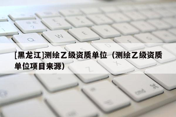 [黑龍江]測繪乙級資質(zhì)單位（測繪乙級資質(zhì)單位項(xiàng)目來源）