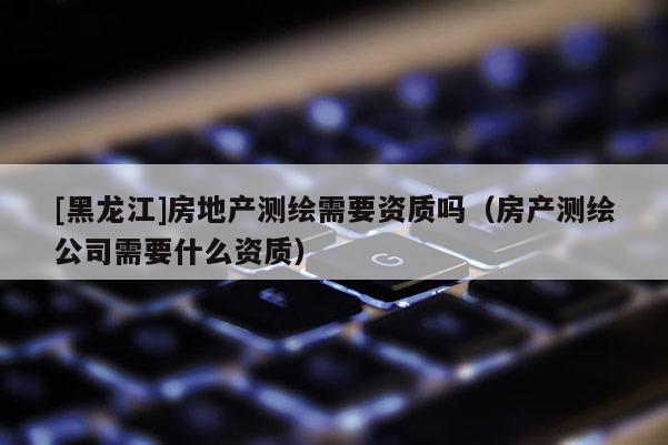 [黑龍江]房地產(chǎn)測(cè)繪需要資質(zhì)嗎（房產(chǎn)測(cè)繪公司需要什么資質(zhì)）
