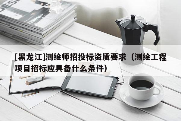 [黑龍江]測(cè)繪師招投標(biāo)資質(zhì)要求（測(cè)繪工程項(xiàng)目招標(biāo)應(yīng)具備什么條件）