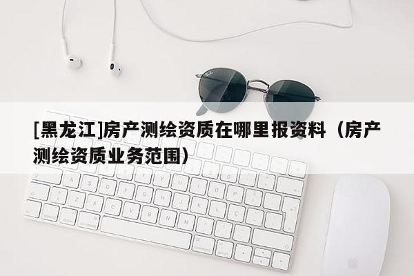[黑龍江]房產(chǎn)測(cè)繪資質(zhì)在哪里報(bào)資料（房產(chǎn)測(cè)繪資質(zhì)業(yè)務(wù)范圍）