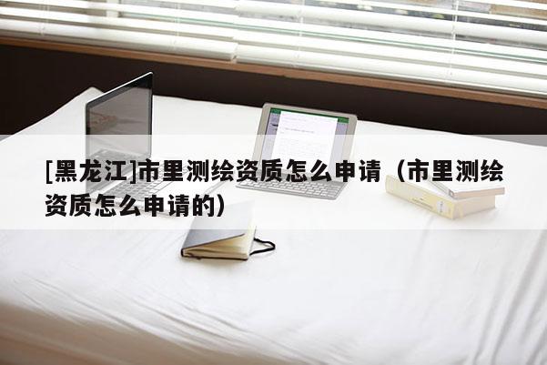 [黑龍江]市里測(cè)繪資質(zhì)怎么申請(qǐng)（市里測(cè)繪資質(zhì)怎么申請(qǐng)的）