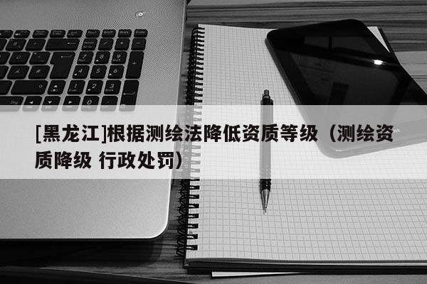 [黑龍江]根據(jù)測(cè)繪法降低資質(zhì)等級(jí)（測(cè)繪資質(zhì)降級(jí) 行政處罰）