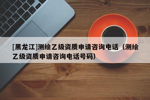 [黑龍江]測繪乙級資質(zhì)申請咨詢電話（測繪乙級資質(zhì)申請咨詢電話號碼）