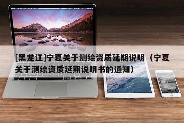 [黑龍江]寧夏關(guān)于測繪資質(zhì)延期說明（寧夏關(guān)于測繪資質(zhì)延期說明書的通知）