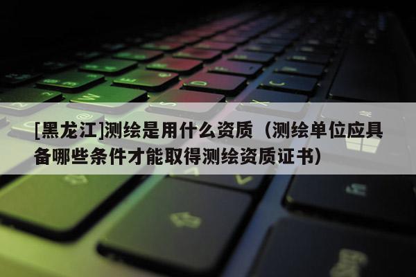 [黑龍江]測(cè)繪是用什么資質(zhì)（測(cè)繪單位應(yīng)具備哪些條件才能取得測(cè)繪資質(zhì)證書(shū)）