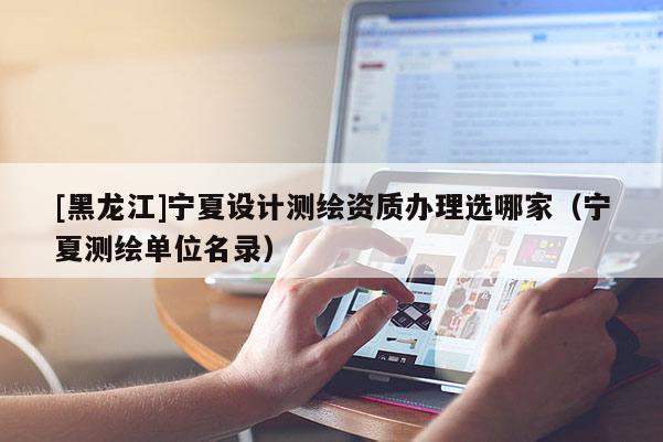 [黑龍江]寧夏設(shè)計(jì)測(cè)繪資質(zhì)辦理選哪家（寧夏測(cè)繪單位名錄）