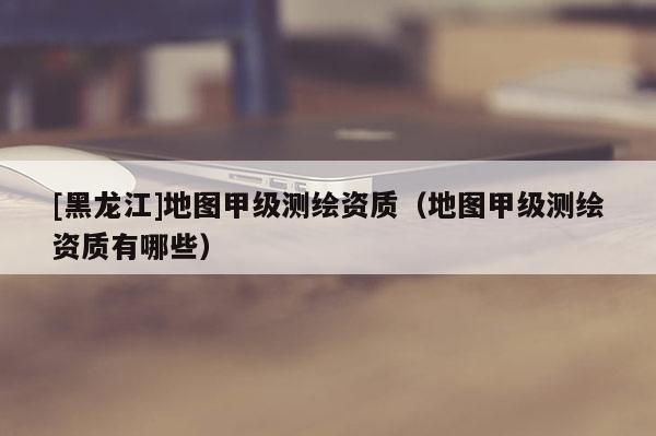 [黑龍江]地圖甲級(jí)測(cè)繪資質(zhì)（地圖甲級(jí)測(cè)繪資質(zhì)有哪些）