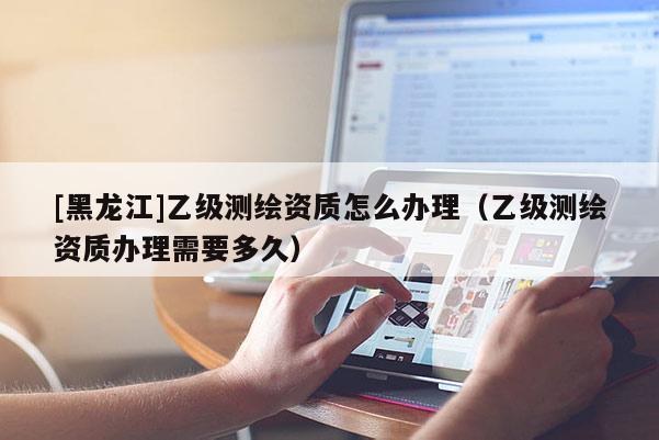 [黑龍江]乙級(jí)測(cè)繪資質(zhì)怎么辦理（乙級(jí)測(cè)繪資質(zhì)辦理需要多久）