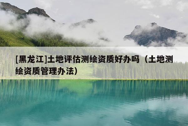 [黑龍江]土地評(píng)估測(cè)繪資質(zhì)好辦嗎（土地測(cè)繪資質(zhì)管理辦法）