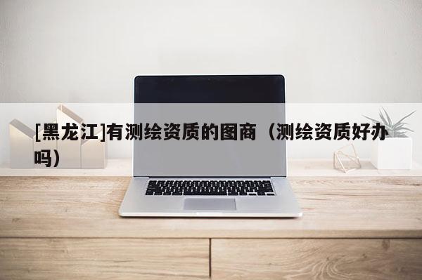 [黑龍江]有測(cè)繪資質(zhì)的圖商（測(cè)繪資質(zhì)好辦嗎）
