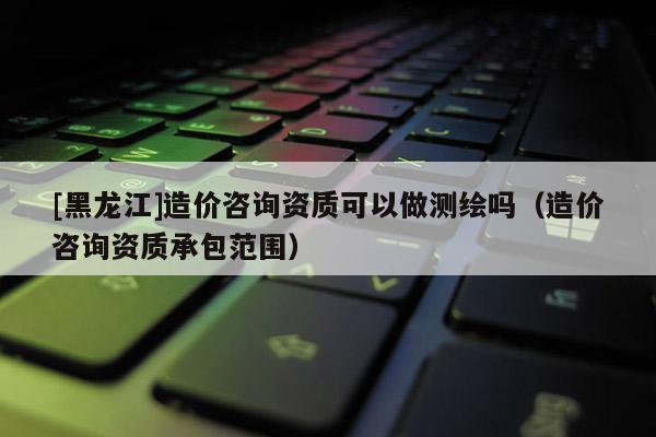 [黑龍江]造價(jià)咨詢資質(zhì)可以做測(cè)繪嗎（造價(jià)咨詢資質(zhì)承包范圍）