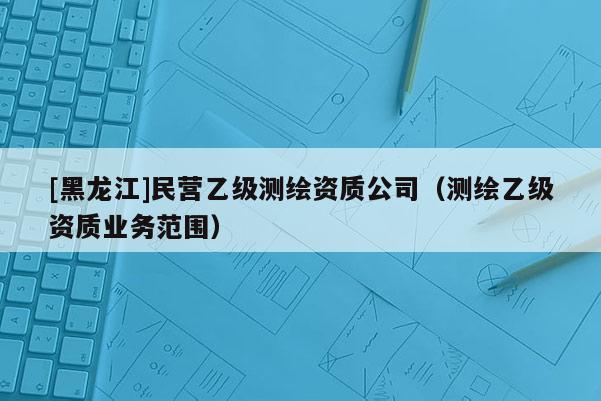 [黑龍江]民營(yíng)乙級(jí)測(cè)繪資質(zhì)公司（測(cè)繪乙級(jí)資質(zhì)業(yè)務(wù)范圍）