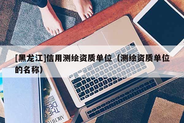 [黑龍江]信用測(cè)繪資質(zhì)單位（測(cè)繪資質(zhì)單位的名稱）
