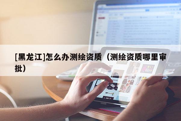 [黑龍江]怎么辦測繪資質(zhì)（測繪資質(zhì)哪里審批）
