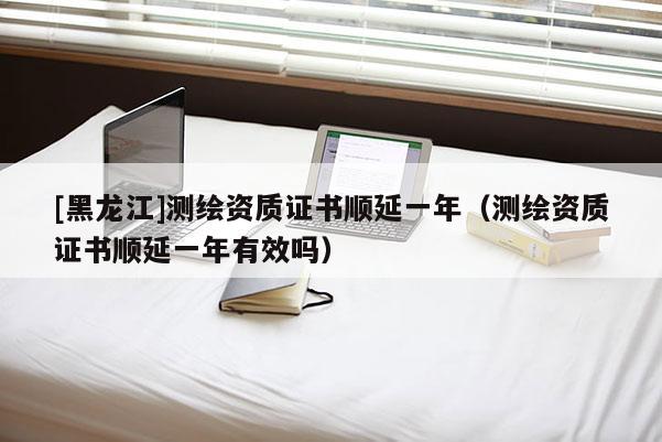 [黑龍江]測繪資質(zhì)證書順延一年（測繪資質(zhì)證書順延一年有效嗎）