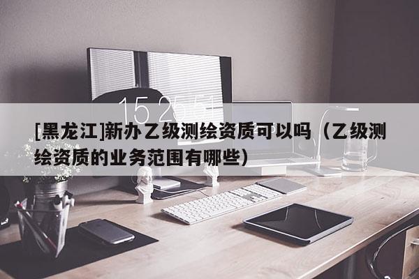 [黑龍江]新辦乙級(jí)測(cè)繪資質(zhì)可以嗎（乙級(jí)測(cè)繪資質(zhì)的業(yè)務(wù)范圍有哪些）