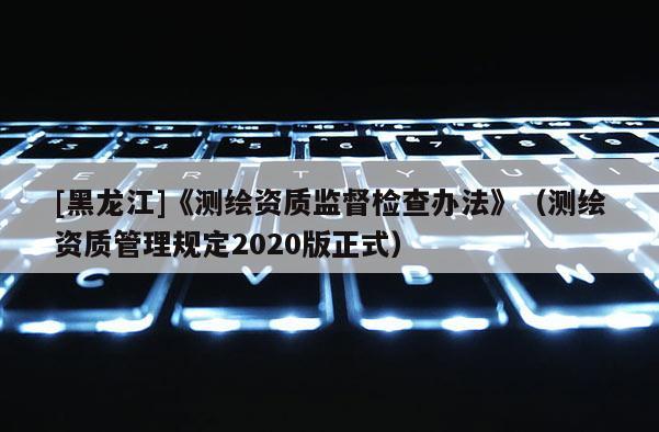 [黑龍江]《測繪資質(zhì)監(jiān)督檢查辦法》（測繪資質(zhì)管理規(guī)定2020版正式）