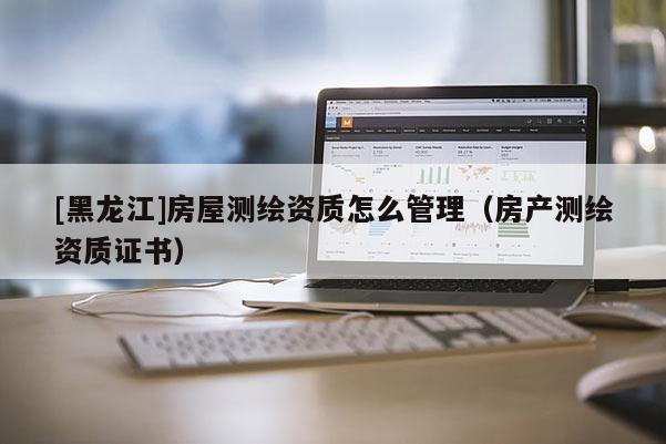 [黑龍江]房屋測(cè)繪資質(zhì)怎么管理（房產(chǎn)測(cè)繪資質(zhì)證書）