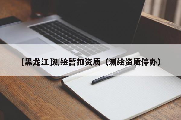 [黑龍江]測(cè)繪暫扣資質(zhì)（測(cè)繪資質(zhì)停辦）