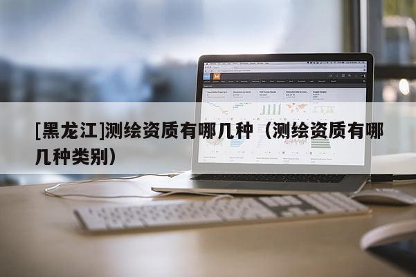 [黑龍江]測(cè)繪資質(zhì)有哪幾種（測(cè)繪資質(zhì)有哪幾種類別）
