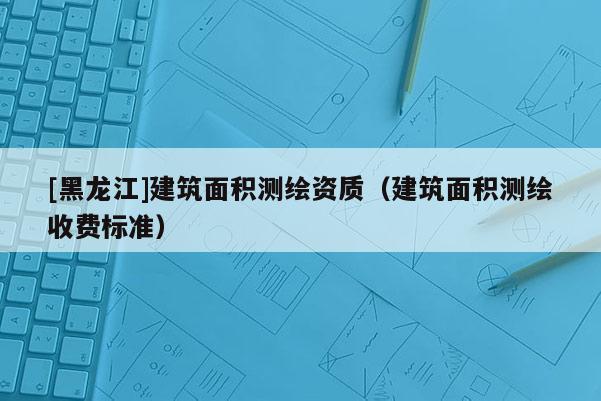 [黑龍江]建筑面積測繪資質(zhì)（建筑面積測繪收費(fèi)標(biāo)準(zhǔn)）