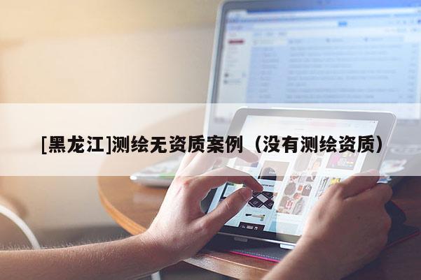 [黑龍江]測繪無資質(zhì)案例（沒有測繪資質(zhì)）