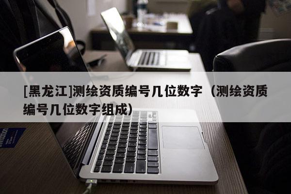 [黑龍江]測繪資質(zhì)編號(hào)幾位數(shù)字（測繪資質(zhì)編號(hào)幾位數(shù)字組成）