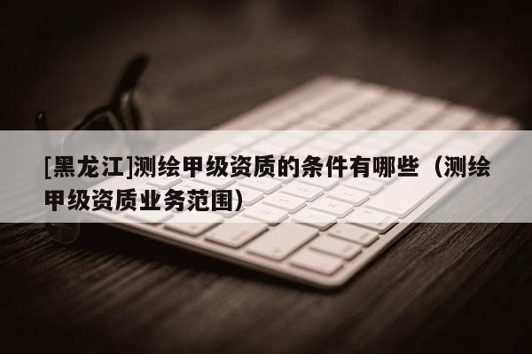 [黑龍江]測繪甲級(jí)資質(zhì)的條件有哪些（測繪甲級(jí)資質(zhì)業(yè)務(wù)范圍）