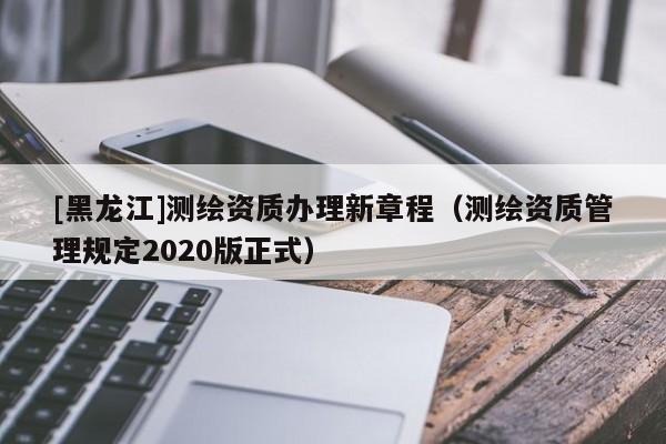 [黑龍江]測(cè)繪資質(zhì)辦理新章程（測(cè)繪資質(zhì)管理規(guī)定2020版正式）