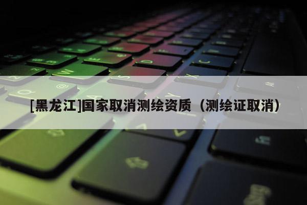 [黑龍江]國(guó)家取消測(cè)繪資質(zhì)（測(cè)繪證取消）