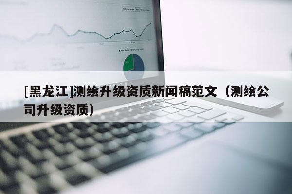 [黑龍江]測(cè)繪升級(jí)資質(zhì)新聞稿范文（測(cè)繪公司升級(jí)資質(zhì)）