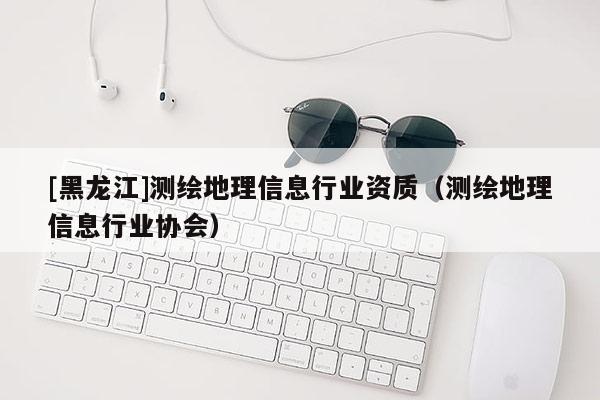 [黑龍江]測繪地理信息行業(yè)資質(zhì)（測繪地理信息行業(yè)協(xié)會）