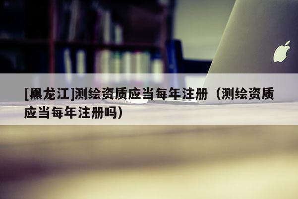 [黑龍江]測繪資質(zhì)應(yīng)當每年注冊（測繪資質(zhì)應(yīng)當每年注冊嗎）