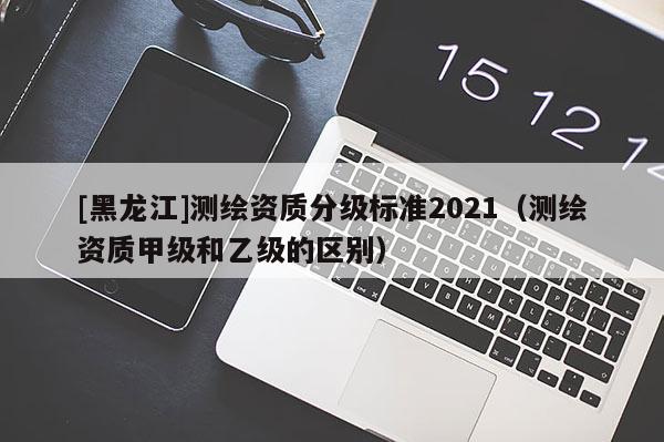 [黑龍江]測繪資質(zhì)分級標準2021（測繪資質(zhì)甲級和乙級的區(qū)別）