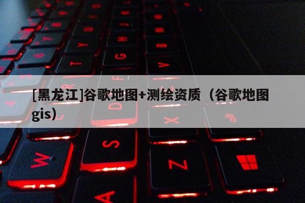 [黑龍江]谷歌地圖+測繪資質(zhì)（谷歌地圖 gis）