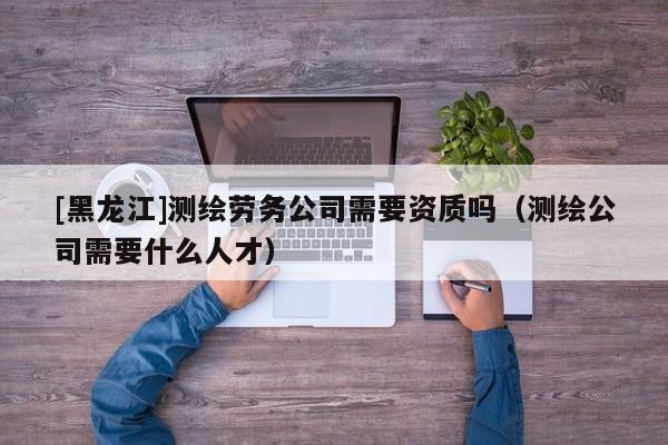 [黑龍江]測(cè)繪勞務(wù)公司需要資質(zhì)嗎（測(cè)繪公司需要什么人才）