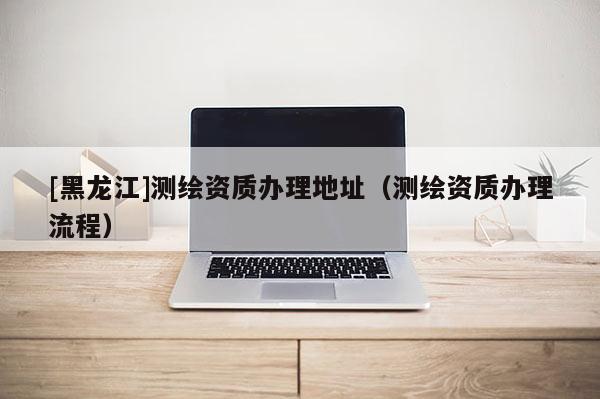 [黑龍江]測(cè)繪資質(zhì)辦理地址（測(cè)繪資質(zhì)辦理流程）