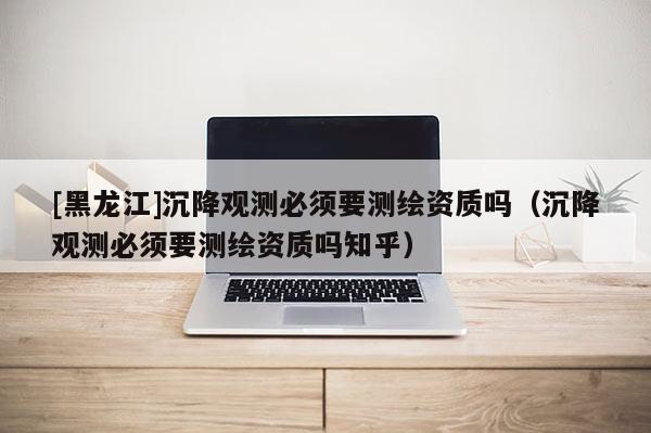 [黑龍江]沉降觀測(cè)必須要測(cè)繪資質(zhì)嗎（沉降觀測(cè)必須要測(cè)繪資質(zhì)嗎知乎）