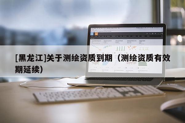 [黑龍江]關(guān)于測(cè)繪資質(zhì)到期（測(cè)繪資質(zhì)有效期延續(xù)）