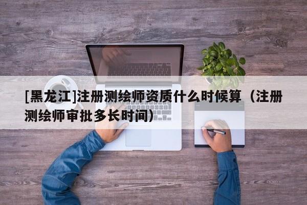 [黑龍江]注冊測繪師資質(zhì)什么時候算（注冊測繪師審批多長時間）