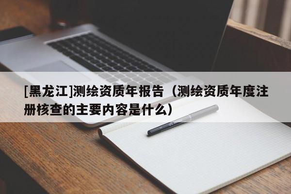 [黑龍江]測繪資質(zhì)年報告（測繪資質(zhì)年度注冊核查的主要內(nèi)容是什么）