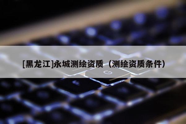 [黑龍江]永城測繪資質(zhì)（測繪資質(zhì)條件）