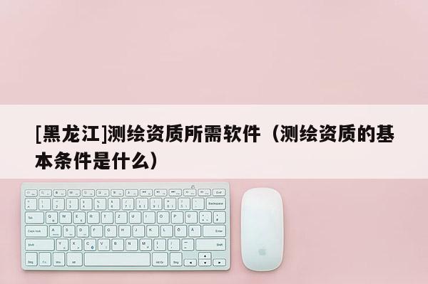 [黑龍江]測(cè)繪資質(zhì)所需軟件（測(cè)繪資質(zhì)的基本條件是什么）