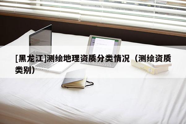[黑龍江]測(cè)繪地理資質(zhì)分類情況（測(cè)繪資質(zhì)類別）