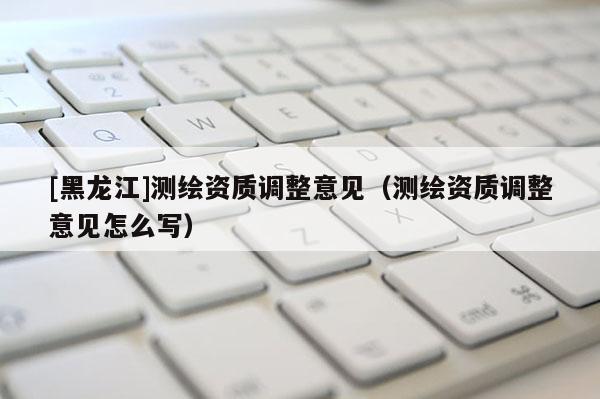 [黑龍江]測(cè)繪資質(zhì)調(diào)整意見（測(cè)繪資質(zhì)調(diào)整意見怎么寫）