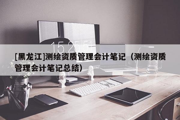 [黑龍江]測(cè)繪資質(zhì)管理會(huì)計(jì)筆記（測(cè)繪資質(zhì)管理會(huì)計(jì)筆記總結(jié)）