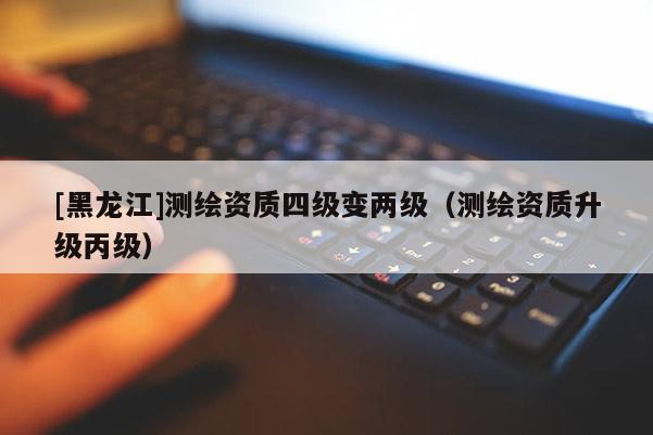 [黑龍江]測(cè)繪資質(zhì)四級(jí)變兩級(jí)（測(cè)繪資質(zhì)升級(jí)丙級(jí)）