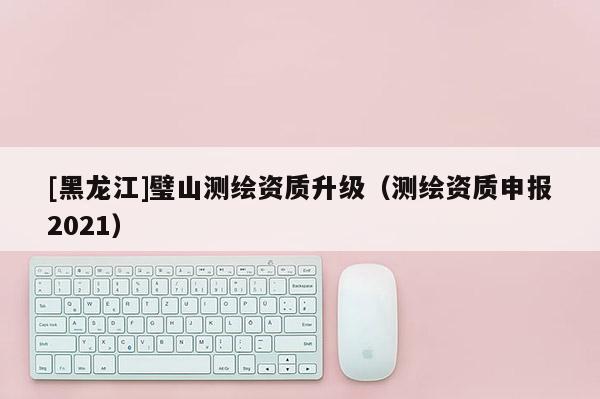 [黑龍江]璧山測(cè)繪資質(zhì)升級(jí)（測(cè)繪資質(zhì)申報(bào)2021）