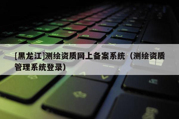[黑龍江]測(cè)繪資質(zhì)網(wǎng)上備案系統(tǒng)（測(cè)繪資質(zhì)管理系統(tǒng)登錄）