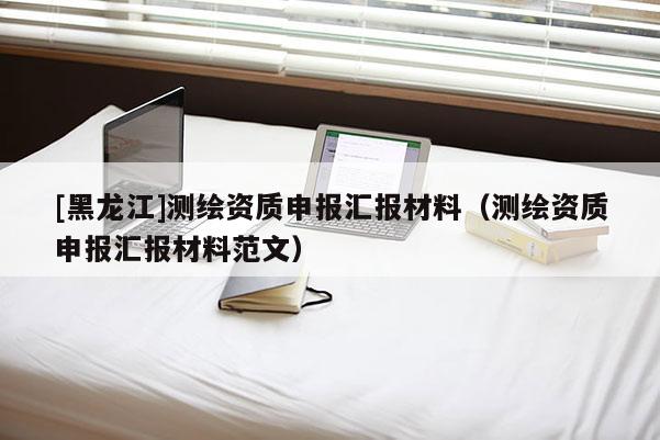 [黑龍江]測(cè)繪資質(zhì)申報(bào)匯報(bào)材料（測(cè)繪資質(zhì)申報(bào)匯報(bào)材料范文）